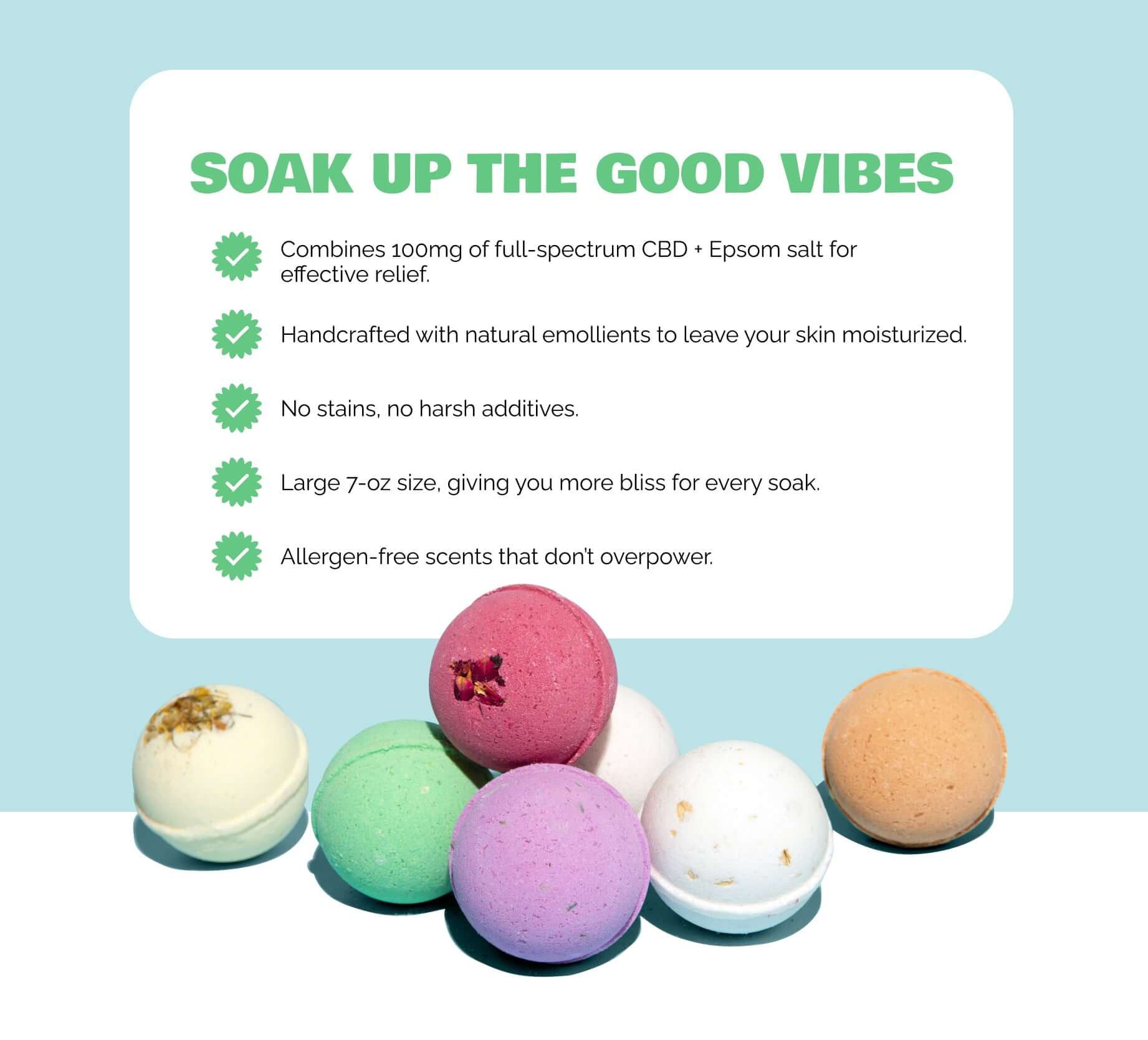 What makes our CBD Bath Bombs Different:
100mg of full-spectrum CBD and Epsom salt in every bath bomb to help you unwind, ease muscle tension, and truly relax.
Handcrafted with nourishing ingredients like shea butter and olive fruit oil to leave your skin soft, smooth, and moisturized.
No stains, no harsh additives — just a clean, calming soak that’s safe for sensitive skin and your tub.
A variety of allergen-free, gentle scents to match your mood without overwhelming the senses.